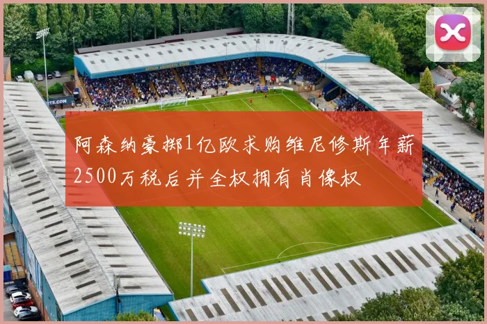 阿森纳豪掷1亿欧求购维尼修斯年薪2500万税后并全权拥有肖像权