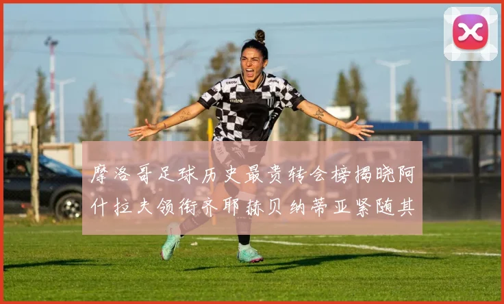 摩洛哥足球历史最贵转会榜揭晓阿什拉夫领衔齐耶赫贝纳蒂亚紧随其后