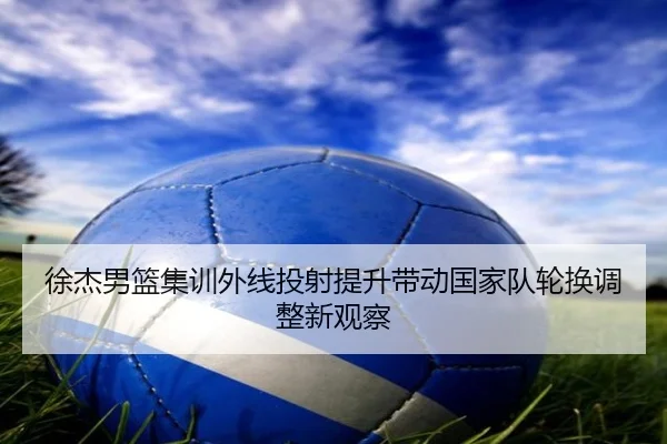 徐杰男篮集训外线投射提升带动国家队轮换调整新观察